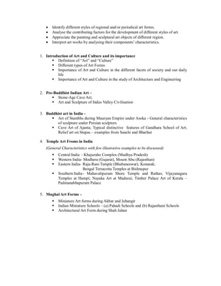  Identify different styles of regional and/or periodical art forms.
 Analyse the contributing factors for the development of different styles of art.
 Appreciate the painting and sculptural art objects of different region.
 Interpret art works by analysing their components’ characteristics.
1. Introduction of Art and Culture and its importance
 Definition of “Art” and “Culture”
 Different types of Art Forms
 Importance of Art and Culture in the different facets of society and our daily
life
 Importance of Art and Culture in the study of Architecture and Engineering
2. Pre-Buddhist Indian Art –
 Stone-Age Cave Art;
 Art and Sculpture of Indus Valley Civilisation
3. Buddhist art in India –
 Art of Stambhs during Mauryan Empire under Asoka - General characteristics
of sculpture under Persian sculptors
 Cave Art of Ajanta; Typical distinctive features of Gandhara School of Art;
Relief art on Stupas – examples from Sanchi and Bharhut
4. Temple Art Froms in India
(General Characteristics with few illustrative examples to be discussed)
 Central India – Khajuraho Complex (Madhya Pradesh)
 Western India- Modhera (Gujarat), Mount Abu (Rajasthan)
 Eastern India- Raja-Rani Temple (Bhubaneswar), Konarak;
Bengal Terracotta Temples at Bishnupur
 Southern India- Mahavalipuram Shore Temple and Rathas; Vijayanagara
Temples at Hampi; Nayaka Art at Madurai; Timber Palace Art of Kerala –
Padmanabhapuram Palace
5. Mughal Art Forms –
 Miniature Art forms during Akbar and Jehangir
 Indian Miniature Schools – (a) Pahadi Schools and (b) Rajasthani Schools
 Architectural Art Form during Shah Jahan
 
