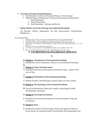 6. Art Forms of Europe during Renaissance
 Pre-Renaissance art form in Church and Palaces / Forts of Europe
 Different Stages of Renaissance in Europe and their general characteristics:
i. Early Renaissance
ii. Mature Renaissance
iii. Late Renaissance – Baroque and Rococo
7. Salient Modern Art Forms of Europe since Industrial Revolution
Art Nouveau, Cubism, Suprematism, De Stijl, Impressionism, Expressionism,
Mondrian art
Recommended Books:
1. Huntington, Susan.L. The Art of Ancient India: Buddhist,Hindu,Jain. New York, Weatherhill, 1985.
2. Sir Banister Fletcher, A History of Architecture, University of London, the Antholone Press, 1986
3. Percy Brown, Indian Architecture (Buddhist and Hindu Period), Taraporevala and sons, Bombay, 1983.
4. Satish Grover, The Architecture of India (Buddhist and Hindu Period), Vikas Publishing Housing Pvt. Ltd. New
Delhi, 1981.
5. Biswas, S.S., Terracotta Art of Bengal, New Delhi,1981.
6. A. Volwahsen. Living Architecture – India (Buddhist and Hindu), Oxford and IBM, London, 1969
7. Khare , Ajay, Temple Architecture of Eastern India , Shubhi Publications, New Delhi , 2005
8. ENVIRONMENTAL PSYCHOLOGY (MSH 1113)
9.
10. Module 1: Introduction to Environmental Psychology
11. Introduction overview and history; Theories in environmental Psychology
12.
13. Module 2: Nature & Human nature
14. Attitudes toward nature; knowing the environment; caring – quality of life,
cause of fear
15.
16. Module 3: Orientations of Environmental psychology
17. Problem Oriented, interdisciplinary oriented, Space over time oriented.
18. Module 4: The Psychology of Environmental Problems
19. Social, psychoanalytical, behavioral, cognitive, physiological, health,
developmental, and holistic
20. Module 5: Perceiving Environment
21. Perception of an uncertain environment, Goals of perception; image and
environment
22. Module 6: Stress
23. Introduction, density & Overcrowding, violence and aggressive behavior,
Social territory & community health, Uncontrollable and unpredictable noise
 