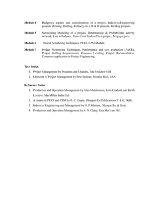 Module 4 Budgetary aspects and considerations of a project, Industrial/Engineering
projects (Mining, Drilling, Refinery etc.), R & D projects, Turnkey projects.
Module 5 Networking Modeling of a project, Deterministic & Probabilistic activity
network, Line of balance, Time- Cost Trade-off in a project, Mega projects.
Module 6 Project Scheduling Techniques, PERT, CPM Models.
Module 7 Project Monitoring Techniques, Performance and cost evaluation (PACE),
Project Staffing Requirements, Resource Leveling, Project Documentation,
Computer application in Project Engineering.
Text Books:
1. Project Management by Prasanna and Chandra, Tata McGraw Hill.
2. Elements of Project Management by Pete Spinner, Prentice Hall, USA.
Reference Books:
1. Production and Operation Management by Alan Muhlemann, John Oakland and Keith
Lockyer, MacMillan India Ltd.
2. A course in PERT and CPM by R. C. Gupta, Dhanpat Rai Publications(P) Ltd, Delhi.
3. Industrial Engineering and Management by O. P. Khanna, Dhanpat Rai & Sons.
4. Production and Operation Management by S. N. Chary, Tata McGraw Hill.
 
