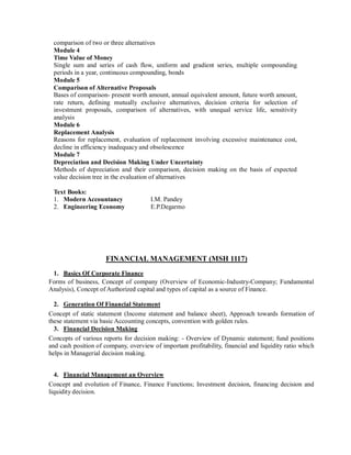 comparison of two or three alternatives
Module 4
Time Value of Money
Single sum and series of cash flow, uniform and gradient series, multiple compounding
periods in a year, continuous compounding, bonds
Module 5
Comparison of Alternative Proposals
Bases of comparison- present worth amount, annual equivalent amount, future worth amount,
rate return, defining mutually exclusive alternatives, decision criteria for selection of
investment proposals, comparison of alternatives, with unequal service life, sensitivity
analysis
Module 6
Replacement Analysis
Reasons for replacement, evaluation of replacement involving excessive maintenance cost,
decline in efficiency inadequacy and obsolescence
Module 7
Depreciation and Decision Making Under Uncertainty
Methods of depreciation and their comparison, decision making on the basis of expected
value decision tree in the evaluation of alternatives
Text Books:
1. Modern Accountancy I.M. Pandey
2. Engineering Economy E.P.Degarmo
FINANCIAL MANAGEMENT (MSH 1117)
1. Basics Of Corporate Finance
Forms of business, Concept of company (Overview of Economic-Industry-Company; Fundamental
Analysis), Concept of Authorized capital and types of capital as a source of Finance.
2. Generation Of Financial Statement
Concept of static statement (Income statement and balance sheet), Approach towards formation of
these statement via basic Accounting concepts, convention with golden rules.
3. Financial Decision Making
Concepts of various reports for decision making: - Overview of Dynamic statement; fund positions
and cash position of company, overview of important profitability, financial and liquidity ratio which
helps in Managerial decision making.
4. Financial Management an Overview
Concept and evolution of Finance, Finance Functions; Investment decision, financing decision and
liquidity decision.
 