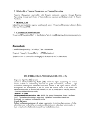 5. Relationship of Financial Management and Financial Accounting
Financial Management relationship with financial statements generated through Financial
Accounting. Concept and relation of Items in Income statement and Balance sheet with Finance
Functions.
6. Overview of tax
Indirect tax and modalities required handling such taxes: - Concepts of Excise duty, Custom duties,
Sales tax, Octroi and VAT.
7. Contemporary Issues in Finance
Concepts of EVA, stakeholder’s vs. shareholders, Activity based Budgeting, Corporate value analysis.
Reference Books
Financial Management by I.M Pandey-(Vikas Publications)
Corporate Finance by Ross and Taylor – (TMH Pubications)
An Introduction to Financial Accounting by SN Maheshwari- Vikas Publications
IPR (INTELLECTUAL PROPERTY RIGHT) (MSH 1149)
Scope and objective of the course:
Course on Intellectual Property Rights (IPR) intends to expose engineering and science
streams students to contemporary national and global sociopolitical, economic , legal
environment, Indian public administration system, creation of IPR rights, benefits, research,
development and management of IP and other IPR related issues. Case studies and
information available on websites and Internet will also be used as part of teaching material.
Course Syllabus ( in modular form):
Module-1 (1 week)
Definitions and functions of the state. Rights and duties - fundamental rights (UN charter
1948). Forms of governments e.g. anarchism, capitalism, communisms, theocratic,
democratic etc., meaning, merits and demerits
Module-2 (1 week)
Indian parliamentary democratic set up: organization of ministry of government of India,
administration at work, public corporations and institutions in India, local administration in
India both urban local administration and rural local administration.
 