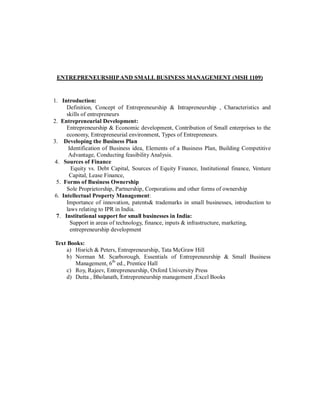 ENTREPRENEURSHIPAND SMALL BUSINESS MANAGEMENT (MSH 1109)
1. Introduction:
Definition, Concept of Entrepreneurship & Intrapreneurship , Characteristics and
skills of entrepreneurs
2. Entrepreneurial Development:
Entrepreneurship & Economic development, Contribution of Small enterprises to the
economy, Entrepreneurial environment, Types of Entrepreneurs.
3. Developing the Business Plan
Identification of Business idea, Elements of a Business Plan, Building Competitive
Advantage, Conducting feasibility Analysis.
4. Sources of Finance
Equity vs. Debt Capital, Sources of Equity Finance, Institutional finance, Venture
Capital, Lease Finance,
5. Forms of Business Ownership
Sole Proprietorship, Partnership, Corporations and other forms of ownership
6. Intellectual Property Management:
Importance of innovation, patents& trademarks in small businesses, introduction to
laws relating to IPR in India.
7. Institutional support for small businesses in India:
Support in areas of technology, finance, inputs & infrastructure, marketing,
entrepreneurship development
Text Books:
a) Hisrich & Peters, Entrepreneurship, Tata McGraw Hill
b) Norman M. Scarborough, Essentials of Entrepreneurship & Small Business
Management, 6th
ed., Prentice Hall
c) Roy, Rajeev, Entrepreneurship, Oxford University Press
d) Dutta , Bholanath, Entrepreneurship management ,Excel Books
 