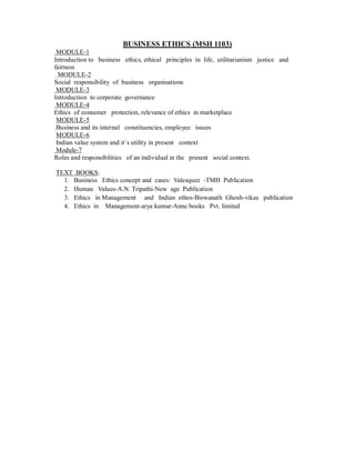 BUSINESS ETHICS (MSH 1103)
MODULE-1
Introduction to business ethics, ethical principles in life, utilitarianism justice and
fairness
MODULE-2
Social responsibility of business organisations
MODULE-3
Introduction to corporate governance
MODULE-4
Ethics of consumer protection, relevance of ethics in marketplace
MODULE-5
.Business and its internal constituencies, employee issues
MODULE-6
Indian value system and it`s utility in present context
Module-7
Roles and responsibilities of an individual in the present social context.
TEXT BOOKS:
1. Business Ethics concept and cases: Valesquez -TMH Publication
2. Human Values-A.N. Tripathi-New age Publication
3. Ethics in Management and Indian ethos-Biswanath Ghosh-vikas publication
4. Ethics in Management-arya kumar-Anne books Pvt. limited
 