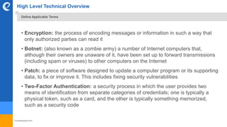 © benefitexpress 2016
High Level Technical Overview
• Encryption: the process of encoding messages or information in such a way that
only authorized parties can read it
• Botnet: (also known as a zombie army) a number of Internet computers that,
although their owners are unaware of it, have been set up to forward transmissions
(including spam or viruses) to other computers on the Internet
• Patch: a piece of software designed to update a computer program or its supporting
data, to fix or improve it. This includes fixing security vulnerabilities
• Two-Factor Authentication: a security process in which the user provides two
means of identification from separate categories of credentials; one is typically a
physical token, such as a card, and the other is typically something memorized,
such as a security code
Define Applicable Terms
 