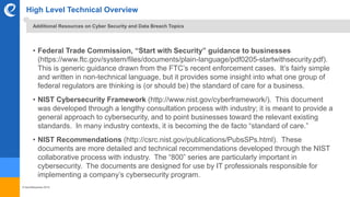 © benefitexpress 2016
High Level Technical Overview
• Federal Trade Commission, “Start with Security” guidance to businesses
(https://www.ftc.gov/system/files/documents/plain-language/pdf0205-startwithsecurity.pdf).
This is generic guidance drawn from the FTC’s recent enforcement cases. It’s fairly simple
and written in non-technical language, but it provides some insight into what one group of
federal regulators are thinking is (or should be) the standard of care for a business.
• NIST Cybersecurity Framework (http://www.nist.gov/cyberframework/). This document
was developed through a lengthy consultation process with industry; it is meant to provide a
general approach to cybersecurity, and to point businesses toward the relevant existing
standards. In many industry contexts, it is becoming the de facto “standard of care.”
• NIST Recommendations (http://csrc.nist.gov/publications/PubsSPs.html). These
documents are more detailed and technical recommendations developed through the NIST
collaborative process with industry. The “800” series are particularly important in
cybersecurity. The documents are designed for use by IT professionals responsible for
implementing a company’s cybersecurity program.
Additional Resources on Cyber Security and Data Breach Topics
 