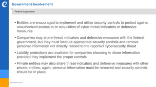 © benefitexpress 2016
Government Involvement
• Entities are encouraged to implement and utilize security controls to protect against
unauthorized access to or acquisition of cyber threat indicators or defensive
measures
• Companies may share threat indicators and defensive measures with the federal
government, but they must institute appropriate security controls and remove
personal information not directly related to the reported cybersecurity threat
• Liability protections are available for companies choosing to share information
provided they implement the proper controls
• Private entities may also share threat indicators and defensive measures with other
private entities; again, personal information must be removed and security controls
should be in place
Federal Legislation
 