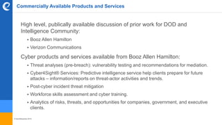 © benefitexpress 2016
Commercially Available Products and Services
High level, publically available discussion of prior work for DOD and
Intelligence Community:
 Booz Allen Hamilton
 Verizon Communications
Cyber products and services available from Booz Allen Hamilton:
 Threat analyses (pre-breach): vulnerability testing and recommendations for mediation.
 Cyber4Sight® Services: Predictive intelligence service help clients prepare for future
attacks – information/reports on threat-actor activities and trends.
 Post-cyber incident threat mitigation
 Workforce skills assessment and cyber training.
 Analytics of risks, threats, and opportunities for companies, government, and executive
clients.
 