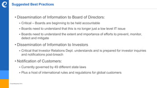 © benefitexpress 2016
Suggested Best Practices
• Dissemination of Information to Board of Directors:
 Critical – Boards are beginning to be held accountable
 Boards need to understand that this is no longer just a low level IT issue
 Boards need to understand the extent and importance of efforts to prevent, monitor,
detect and mitigate
• Dissemination of Information to Investors
 Critical that Investor Relations Dept. understands and is prepared for investor inquiries
and notifications post-breach
• Notification of Customers:
 Currently governed by 49 different state laws
 Plus a host of international rules and regulations for global customers
 