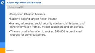 © benefitexpress 2016
Recent High-Profile Data Breaches
•Suspected Chinese hackers.
•Nation's second largest health insurer.
•Names, addresses, social security numbers, birth dates, and
other information from 80 million customers and employees.
•Thieves used information to rack up $40,000 in credit card
charges for some customers.
Anthem: January, 2015
 