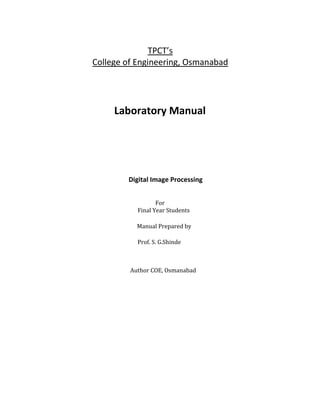 TPCT’s
College of Engineering, Osmanabad
Laboratory Manual
Digital Image Processing
For
Final Year Students
Manual Prepared by
Prof. S. G.Shinde
Author COE, Osmanabad
 