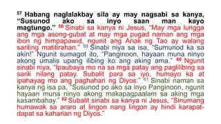 57 Habang naglalakbay sila ay may nagsabi sa kanya,
“Susunod ako sa inyo saan man kayo
magtungo.” 58 Sinabi sa kanya ni Jesus, “May mga lungga
ang mga asong-gubat at may mga pugad naman ang mga
ibon ng himpapawid, ngunit ang Anak ng Tao ay walang
sariling matitirahan.” 59 Sinabi niya sa isa, “Sumunod ka sa
akin!” Ngunit sumagot ito, “Panginoon, hayaan muna ninyo
akong umalis upang ilibing ko ang aking ama.” 60 Ngunit
sinabi niya, “Ipaubaya mo na sa mga patay ang paglilibing sa
sarili nilang patay. Subalit para sa iyo, humayo ka at
ipahayag mo ang paghahari ng Diyos.” 61 Sinabi naman sa
kanya ng isa pa, “Susunod po ako sa inyo Panginoon, ngunit
hayaan muna ninyo akong makapagpaalam sa aking mga
kasambahay.” 62 Subalit sinabi sa kanya ni Jesus, “Sinumang
humawak sa araro at lingon nang lingon ay hindi karapat-
dapat sa kaharian ng Diyos.”
 