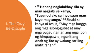 I. The Cozy
Be-Disciple
•57 Habang naglalakbay sila ay
may nagsabi sa kanya,
“Susunod ako sa inyo saan man
kayo magtungo.” 58 Sinabi sa
kanya ni Jesus, “May mga lungga
ang mga asong-gubat at may
mga pugad naman ang mga ibon
ng himpapawid, ngunit ang
Anak ng Tao ay walang sariling
matitirahan.”
 