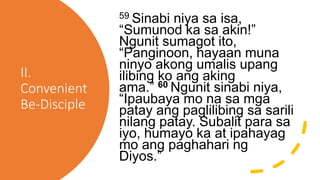 II.
Convenient
Be-Disciple
59 Sinabi niya sa isa,
“Sumunod ka sa akin!”
Ngunit sumagot ito,
“Panginoon, hayaan muna
ninyo akong umalis upang
ilibing ko ang aking
ama.” 60 Ngunit sinabi niya,
“Ipaubaya mo na sa mga
patay ang paglilibing sa sarili
nilang patay. Subalit para sa
iyo, humayo ka at ipahayag
mo ang paghahari ng
Diyos.”
 