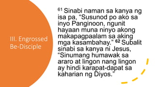 III. Engrossed
Be-Disciple
61 Sinabi naman sa kanya ng
isa pa, “Susunod po ako sa
inyo Panginoon, ngunit
hayaan muna ninyo akong
makapagpaalam sa aking
mga kasambahay.” 62 Subalit
sinabi sa kanya ni Jesus,
“Sinumang humawak sa
araro at lingon nang lingon
ay hindi karapat-dapat sa
kaharian ng Diyos.”
 