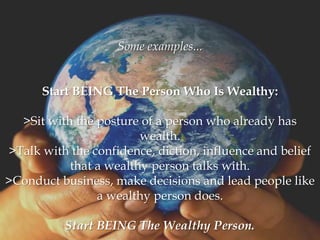 Some examples...


      Start BEING The Person Who Is Wealthy:

  >Sit with the posture of a person who already has
                        wealth.
>Talk with the confidence, diction, influence and belief
           that a wealthy person talks with.
>Conduct business, make decisions and lead people like
                a wealthy person does.

          Start BEING The Wealthy Person.
 