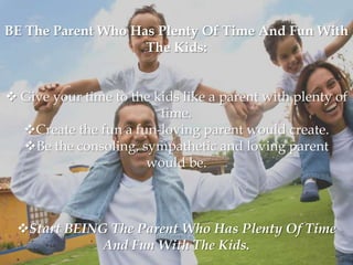 BE The Parent Who Has Plenty Of Time And Fun With
                    The Kids:


 Give your time to the kids like a parent with plenty of
                         time.
  Create the fun a fun-loving parent would create.
  Be the consoling, sympathetic and loving parent
                      would be.



 Start BEING The Parent Who Has Plenty Of Time
             And Fun With The Kids.
 