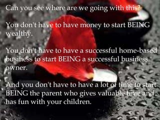 Can you see where are we going with this?

You don't have to have money to start BEING
wealthy.

You don't have to have a successful home-based
business to start BEING a successful business
owner.

And you don't have to have a lot of time to start
BEING the parent who gives valuable time and
has fun with your children.
 