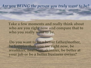 Are you BEING the person you truly want to be?



   Take a few moments and really think about
   who are you right now and compare that to
   who you really want to be.

   Do you want to be a better father/mother,
   be happier than you are right now, be
   wealthier, healthier, skinnier, be better at
   your job or be a better business owner?
 