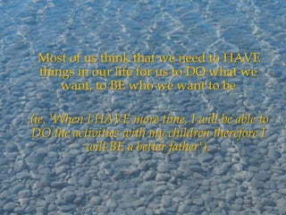 Most of us think that we need to HAVE
 things in our life for us to DO what we
     want, to BE who we want to be

(ie. 'When I HAVE more time, I will be able to
DO the activities with my children therefore I
           will BE a better father').
 