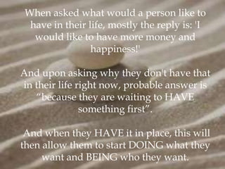 When asked what would a person like to
  have in their life, mostly the reply is: 'I
   would like to have more money and
                 happiness!'

And upon asking why they don't have that
in their life right now, probable answer is
   “because they are waiting to HAVE
               something first”.

 And when they HAVE it in place, this will
then allow them to start DOING what they
     want and BEING who they want.
 