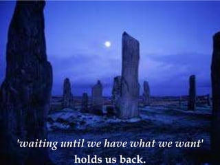 'waiting until we have what we want'
           holds us back.
 