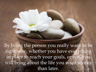 By being the person you really want to be
right now, whether you have everything
 in place to reach your goals, or not, you
will bring about the life you want sooner
                 than later.
 