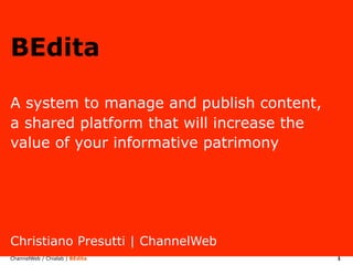 BEdita

A system to manage and publish content,
a shared platform that will increase the
value of your informative patrimony




Christiano Presutti | ChannelWeb
ChannelWeb / Chialab | BEdita              1
 