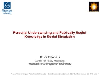 Personal Understanding and Publically Useful
         Knowledge in Social Simulation




                                            Bruce Edmonds
                               Centre for Policy Modelling,
                           Manchester Metropolitan University


Personal Understanding and Publically Useful Knowledge in Social Simulation, Bruce Edmonds, ESSA Sum Sch, Toulouse, July 2012, slide 1
 
