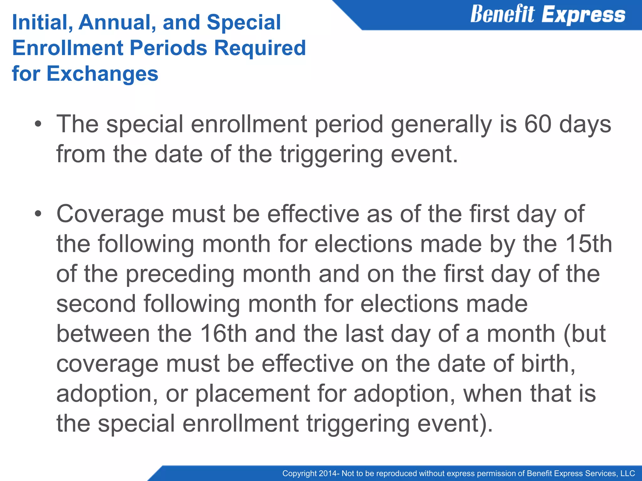 Copyright 2014- Not to be reproduced without express permission of Benefit Express Services, LLC
• The special enrollment period generally is 60 days
from the date of the triggering event.
• Coverage must be effective as of the first day of
the following month for elections made by the 15th
of the preceding month and on the first day of the
second following month for elections made
between the 16th and the last day of a month (but
coverage must be effective on the date of birth,
adoption, or placement for adoption, when that is
the special enrollment triggering event).
Initial, Annual, and Special
Enrollment Periods Required
for Exchanges
 