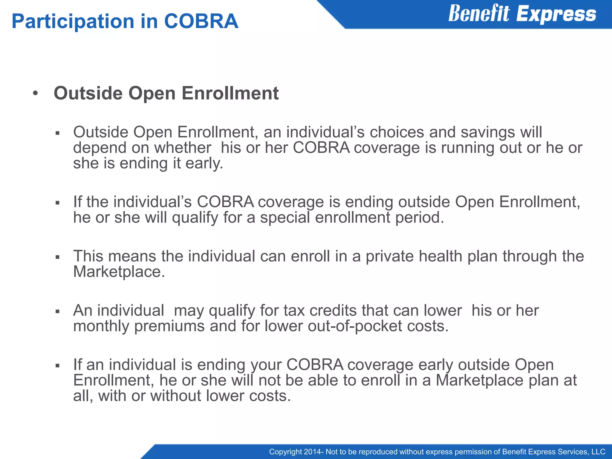 Copyright 2014- Not to be reproduced without express permission of Benefit Express Services, LLC
• Outside Open Enrollment
 Outside Open Enrollment, an individual’s choices and savings will
depend on whether his or her COBRA coverage is running out or he or
she is ending it early.
 If the individual’s COBRA coverage is ending outside Open Enrollment,
he or she will qualify for a special enrollment period.
 This means the individual can enroll in a private health plan through the
Marketplace.
 An individual may qualify for tax credits that can lower his or her
monthly premiums and for lower out-of-pocket costs.
 If an individual is ending your COBRA coverage early outside Open
Enrollment, he or she will not be able to enroll in a Marketplace plan at
all, with or without lower costs.
Participation in COBRA
 