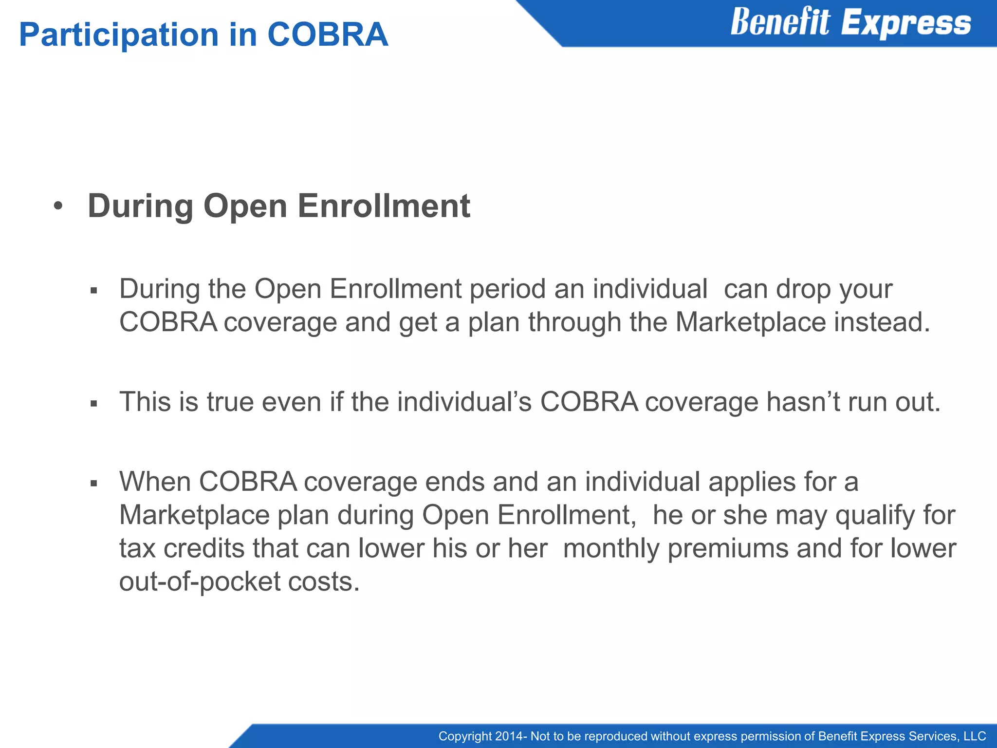Copyright 2014- Not to be reproduced without express permission of Benefit Express Services, LLC
• During Open Enrollment
 During the Open Enrollment period an individual can drop your
COBRA coverage and get a plan through the Marketplace instead.
 This is true even if the individual’s COBRA coverage hasn’t run out.
 When COBRA coverage ends and an individual applies for a
Marketplace plan during Open Enrollment, he or she may qualify for
tax credits that can lower his or her monthly premiums and for lower
out-of-pocket costs.
Participation in COBRA
 