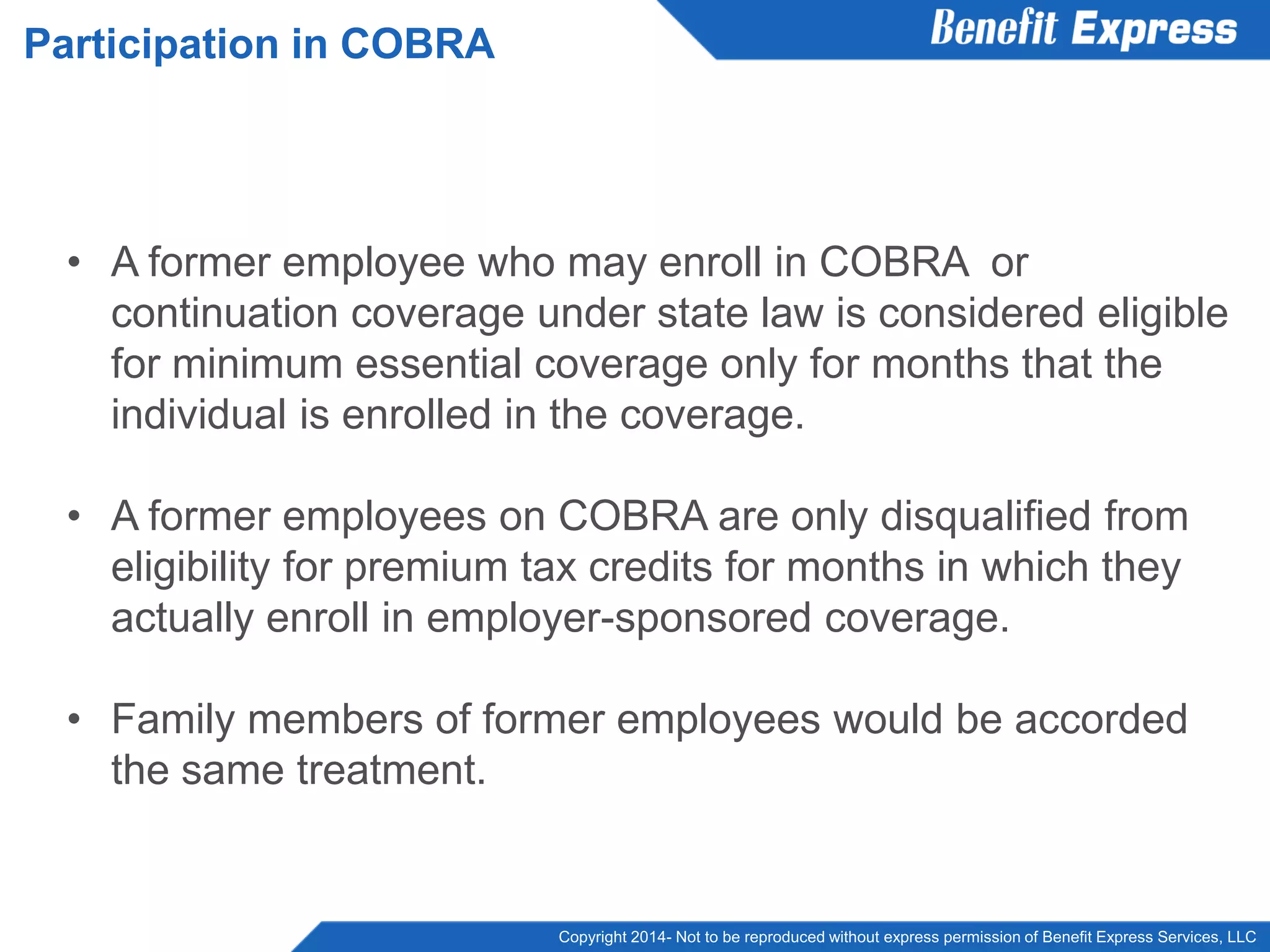 Copyright 2014- Not to be reproduced without express permission of Benefit Express Services, LLC
• A former employee who may enroll in COBRA or
continuation coverage under state law is considered eligible
for minimum essential coverage only for months that the
individual is enrolled in the coverage.
• A former employees on COBRA are only disqualified from
eligibility for premium tax credits for months in which they
actually enroll in employer-sponsored coverage.
• Family members of former employees would be accorded
the same treatment.
Participation in COBRA
 