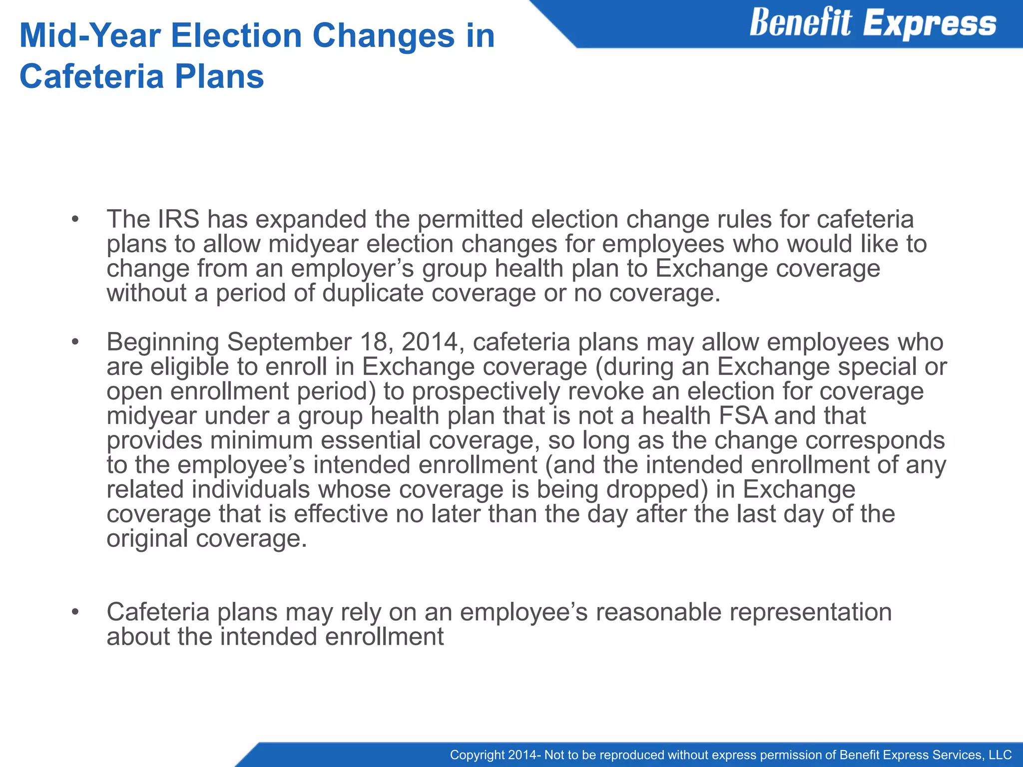 Copyright 2014- Not to be reproduced without express permission of Benefit Express Services, LLC
• The IRS has expanded the permitted election change rules for cafeteria
plans to allow midyear election changes for employees who would like to
change from an employer’s group health plan to Exchange coverage
without a period of duplicate coverage or no coverage.
• Beginning September 18, 2014, cafeteria plans may allow employees who
are eligible to enroll in Exchange coverage (during an Exchange special or
open enrollment period) to prospectively revoke an election for coverage
midyear under a group health plan that is not a health FSA and that
provides minimum essential coverage, so long as the change corresponds
to the employee’s intended enrollment (and the intended enrollment of any
related individuals whose coverage is being dropped) in Exchange
coverage that is effective no later than the day after the last day of the
original coverage.
• Cafeteria plans may rely on an employee’s reasonable representation
about the intended enrollment
Mid-Year Election Changes in
Cafeteria Plans
 