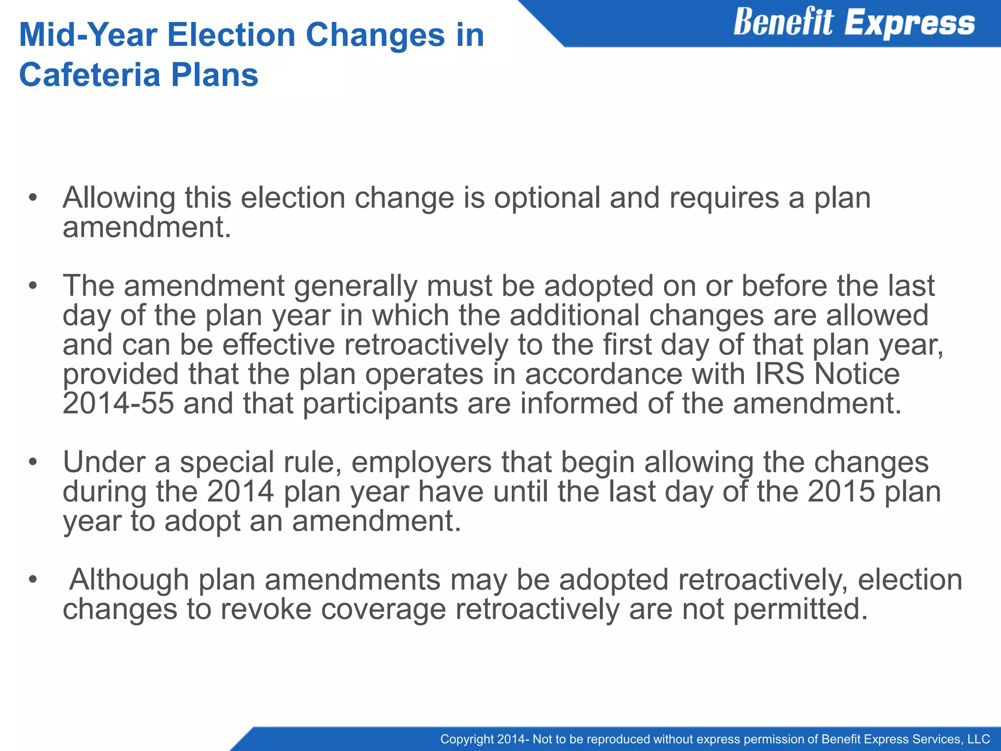 Copyright 2014- Not to be reproduced without express permission of Benefit Express Services, LLC
• Allowing this election change is optional and requires a plan
amendment.
• The amendment generally must be adopted on or before the last
day of the plan year in which the additional changes are allowed
and can be effective retroactively to the first day of that plan year,
provided that the plan operates in accordance with IRS Notice
2014-55 and that participants are informed of the amendment.
• Under a special rule, employers that begin allowing the changes
during the 2014 plan year have until the last day of the 2015 plan
year to adopt an amendment.
• Although plan amendments may be adopted retroactively, election
changes to revoke coverage retroactively are not permitted.
Mid-Year Election Changes in
Cafeteria Plans
 
