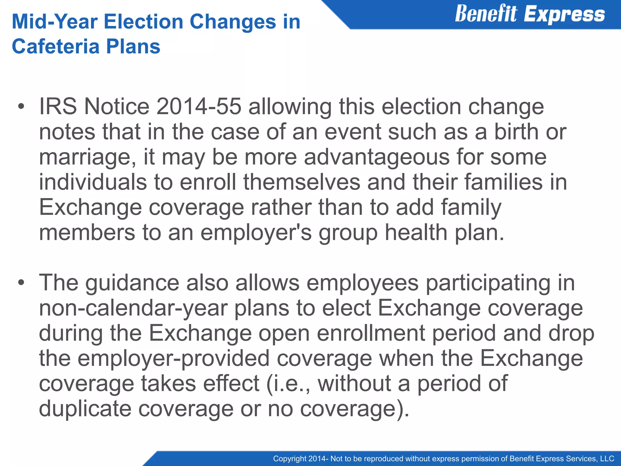 Copyright 2014- Not to be reproduced without express permission of Benefit Express Services, LLC
• IRS Notice 2014-55 allowing this election change
notes that in the case of an event such as a birth or
marriage, it may be more advantageous for some
individuals to enroll themselves and their families in
Exchange coverage rather than to add family
members to an employer's group health plan.
• The guidance also allows employees participating in
non-calendar-year plans to elect Exchange coverage
during the Exchange open enrollment period and drop
the employer-provided coverage when the Exchange
coverage takes effect (i.e., without a period of
duplicate coverage or no coverage).
Mid-Year Election Changes in
Cafeteria Plans
 