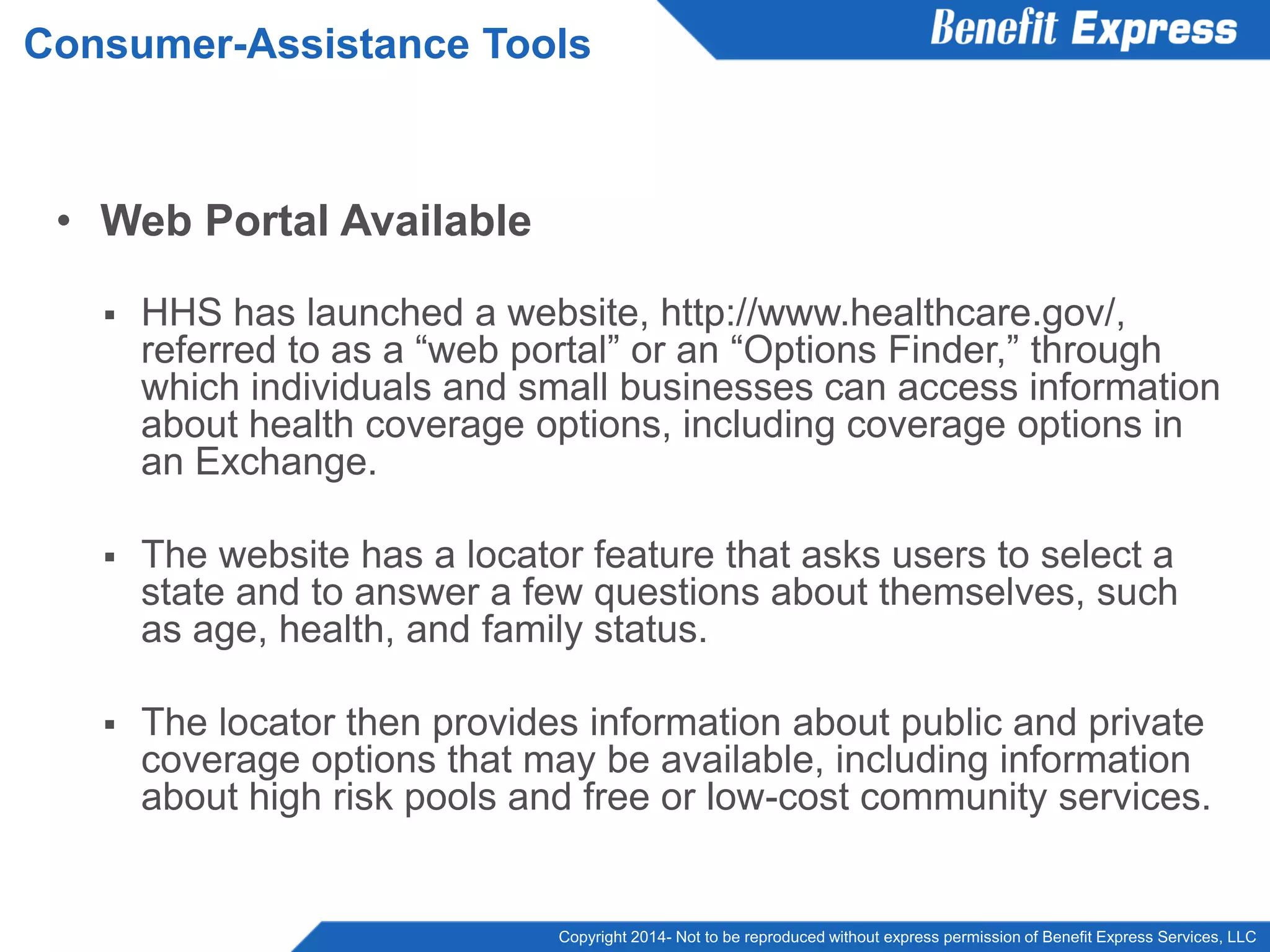 Copyright 2014- Not to be reproduced without express permission of Benefit Express Services, LLC
• Web Portal Available
 HHS has launched a website, http://www.healthcare.gov/,
referred to as a “web portal” or an “Options Finder,” through
which individuals and small businesses can access information
about health coverage options, including coverage options in
an Exchange.
 The website has a locator feature that asks users to select a
state and to answer a few questions about themselves, such
as age, health, and family status.
 The locator then provides information about public and private
coverage options that may be available, including information
about high risk pools and free or low-cost community services.
Consumer-Assistance Tools
 