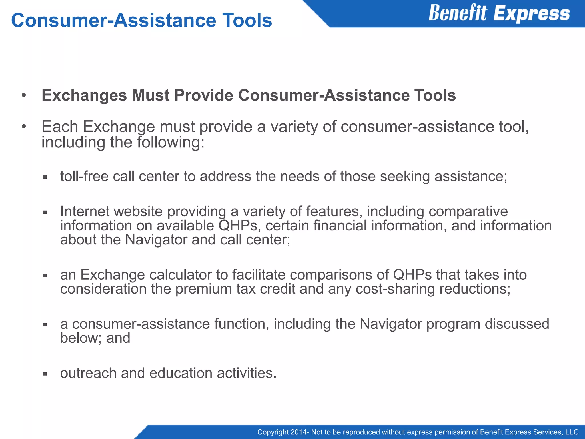 Copyright 2014- Not to be reproduced without express permission of Benefit Express Services, LLC
• Exchanges Must Provide Consumer-Assistance Tools
• Each Exchange must provide a variety of consumer-assistance tool,
including the following:
 toll-free call center to address the needs of those seeking assistance;
 Internet website providing a variety of features, including comparative
information on available QHPs, certain financial information, and information
about the Navigator and call center;
 an Exchange calculator to facilitate comparisons of QHPs that takes into
consideration the premium tax credit and any cost-sharing reductions;
 a consumer-assistance function, including the Navigator program discussed
below; and
 outreach and education activities.
Consumer-Assistance Tools
 