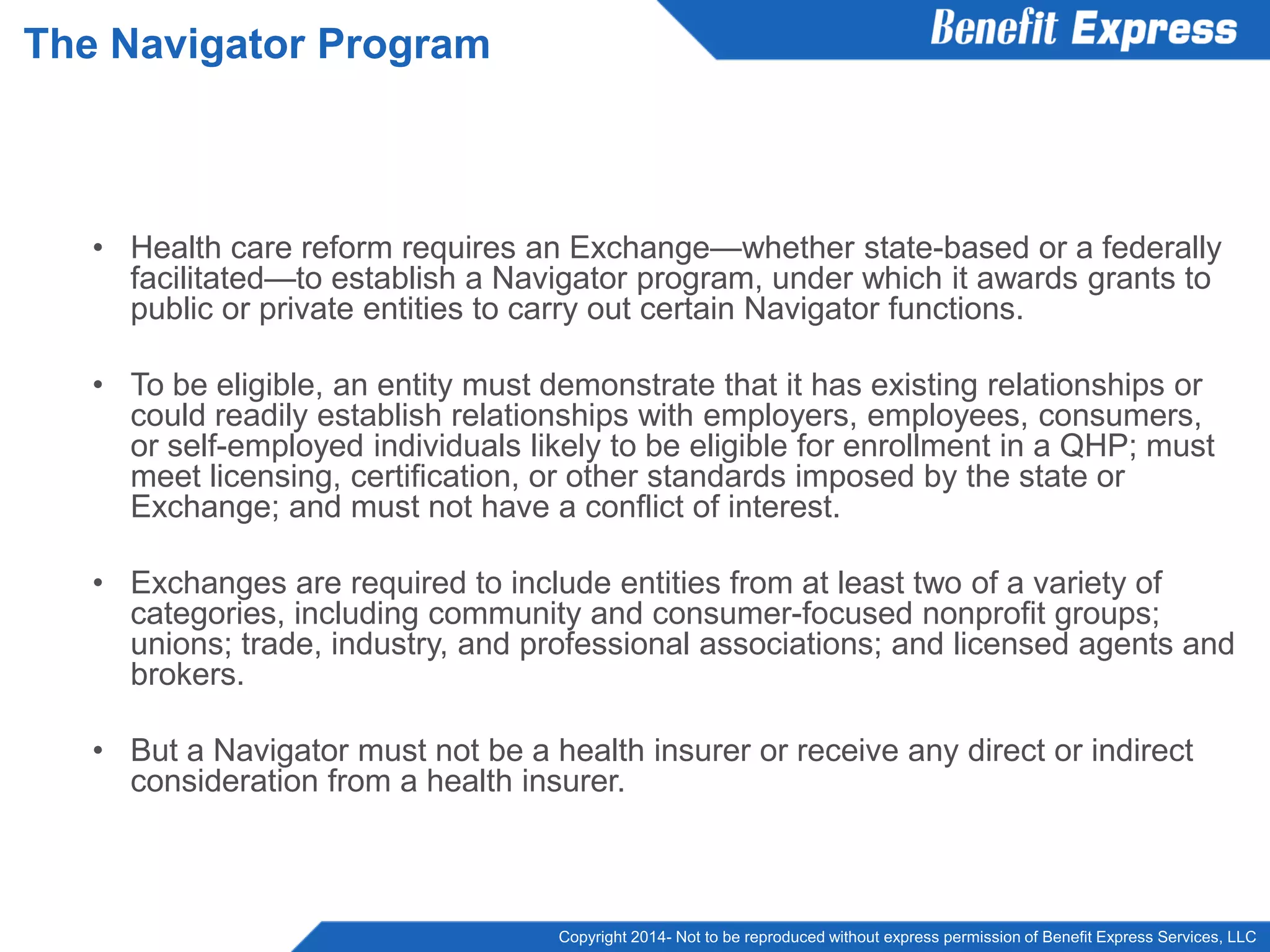 Copyright 2014- Not to be reproduced without express permission of Benefit Express Services, LLC
• Health care reform requires an Exchange—whether state-based or a federally
facilitated—to establish a Navigator program, under which it awards grants to
public or private entities to carry out certain Navigator functions.
• To be eligible, an entity must demonstrate that it has existing relationships or
could readily establish relationships with employers, employees, consumers,
or self-employed individuals likely to be eligible for enrollment in a QHP; must
meet licensing, certification, or other standards imposed by the state or
Exchange; and must not have a conflict of interest.
• Exchanges are required to include entities from at least two of a variety of
categories, including community and consumer-focused nonprofit groups;
unions; trade, industry, and professional associations; and licensed agents and
brokers.
• But a Navigator must not be a health insurer or receive any direct or indirect
consideration from a health insurer.
The Navigator Program
 