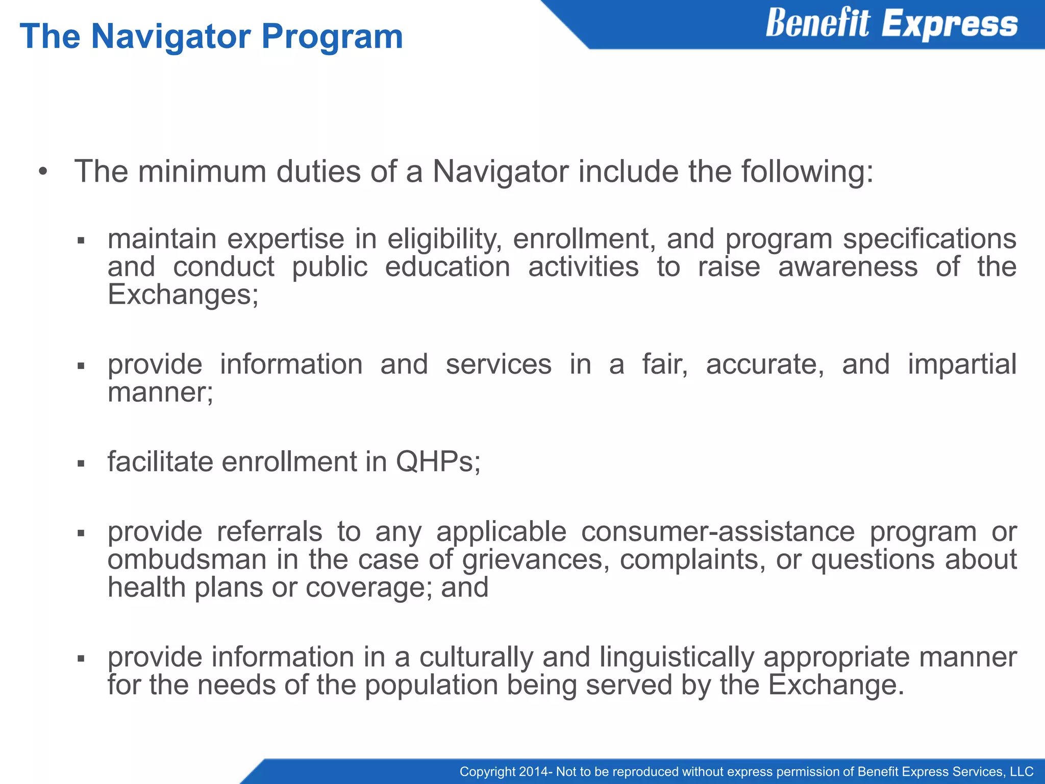 Copyright 2014- Not to be reproduced without express permission of Benefit Express Services, LLC
• The minimum duties of a Navigator include the following:
 maintain expertise in eligibility, enrollment, and program specifications
and conduct public education activities to raise awareness of the
Exchanges;
 provide information and services in a fair, accurate, and impartial
manner;
 facilitate enrollment in QHPs;
 provide referrals to any applicable consumer-assistance program or
ombudsman in the case of grievances, complaints, or questions about
health plans or coverage; and
 provide information in a culturally and linguistically appropriate manner
for the needs of the population being served by the Exchange.
The Navigator Program
 