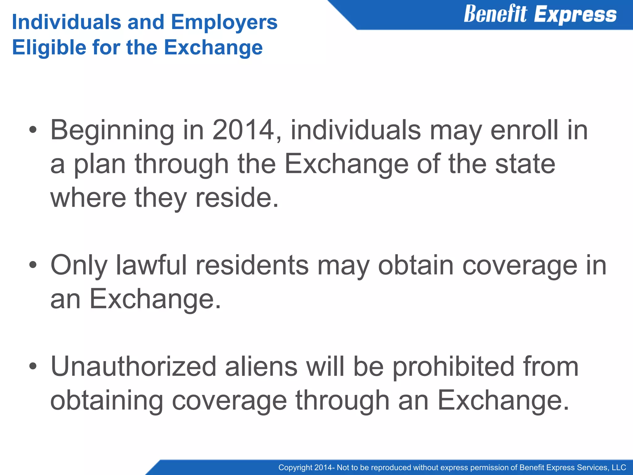 Copyright 2014- Not to be reproduced without express permission of Benefit Express Services, LLC
• Beginning in 2014, individuals may enroll in
a plan through the Exchange of the state
where they reside.
• Only lawful residents may obtain coverage in
an Exchange.
• Unauthorized aliens will be prohibited from
obtaining coverage through an Exchange.
Individuals and Employers
Eligible for the Exchange
 
