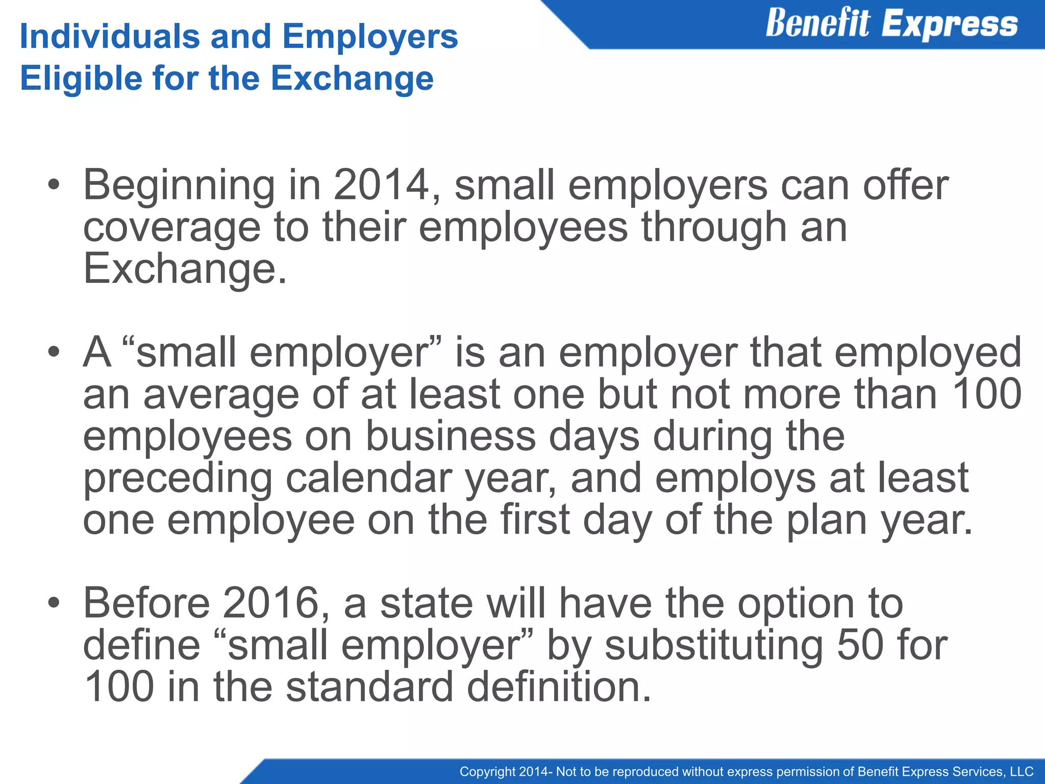 Copyright 2014- Not to be reproduced without express permission of Benefit Express Services, LLC
• Beginning in 2014, small employers can offer
coverage to their employees through an
Exchange.
• A “small employer” is an employer that employed
an average of at least one but not more than 100
employees on business days during the
preceding calendar year, and employs at least
one employee on the first day of the plan year.
• Before 2016, a state will have the option to
define “small employer” by substituting 50 for
100 in the standard definition.
Individuals and Employers
Eligible for the Exchange
 