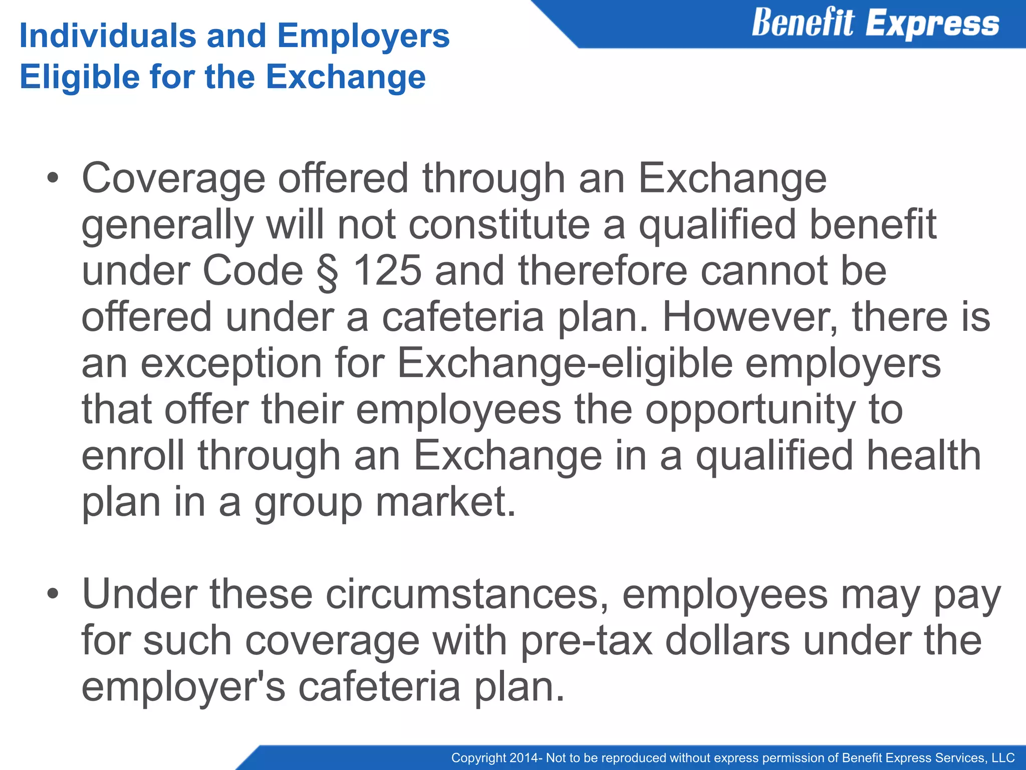 Copyright 2014- Not to be reproduced without express permission of Benefit Express Services, LLC
• Coverage offered through an Exchange
generally will not constitute a qualified benefit
under Code § 125 and therefore cannot be
offered under a cafeteria plan. However, there is
an exception for Exchange-eligible employers
that offer their employees the opportunity to
enroll through an Exchange in a qualified health
plan in a group market.
• Under these circumstances, employees may pay
for such coverage with pre-tax dollars under the
employer's cafeteria plan.
Individuals and Employers
Eligible for the Exchange
 
