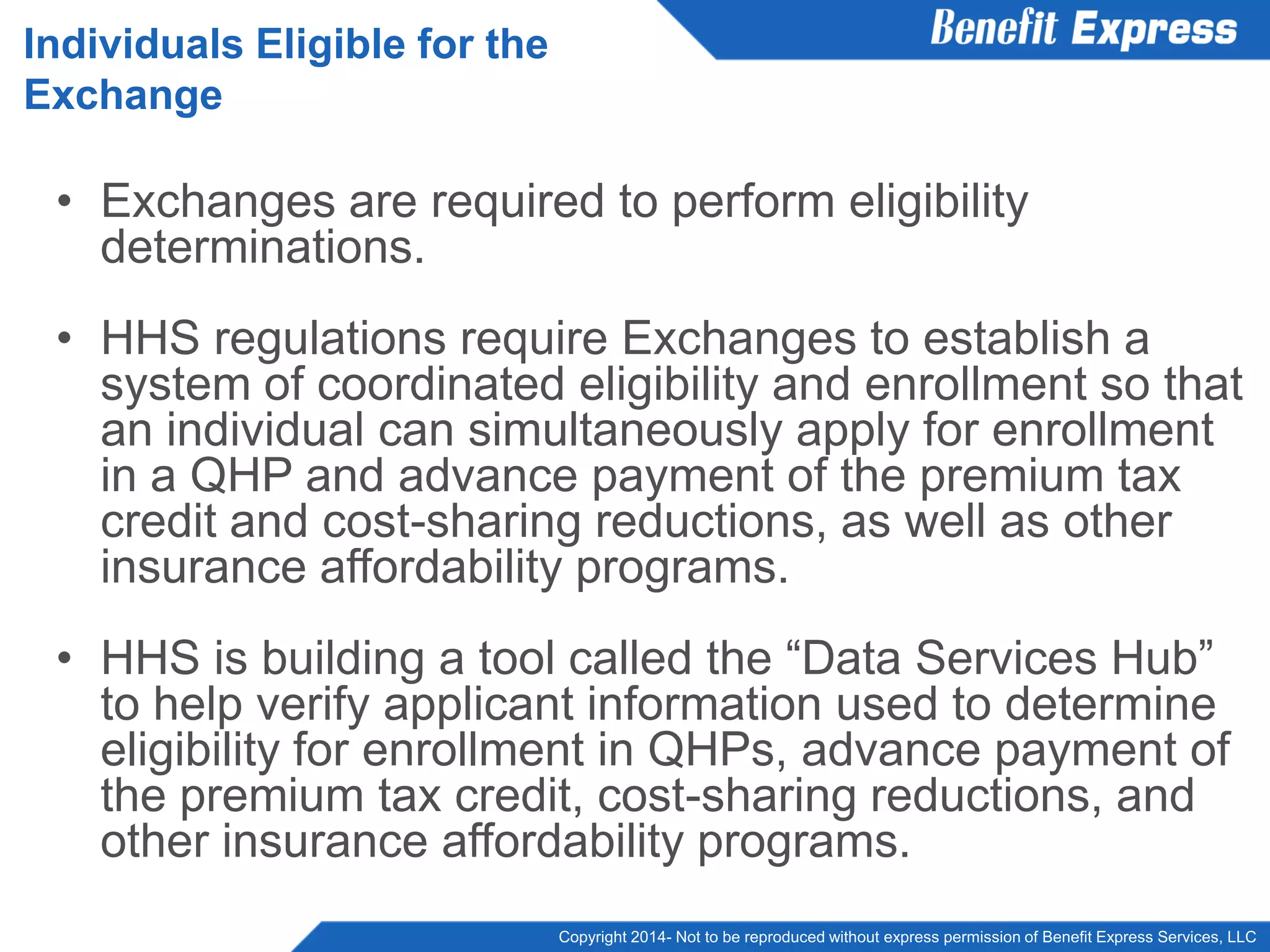 Copyright 2014- Not to be reproduced without express permission of Benefit Express Services, LLC
• Exchanges are required to perform eligibility
determinations.
• HHS regulations require Exchanges to establish a
system of coordinated eligibility and enrollment so that
an individual can simultaneously apply for enrollment
in a QHP and advance payment of the premium tax
credit and cost-sharing reductions, as well as other
insurance affordability programs.
• HHS is building a tool called the “Data Services Hub”
to help verify applicant information used to determine
eligibility for enrollment in QHPs, advance payment of
the premium tax credit, cost-sharing reductions, and
other insurance affordability programs.
Individuals Eligible for the
Exchange
 
