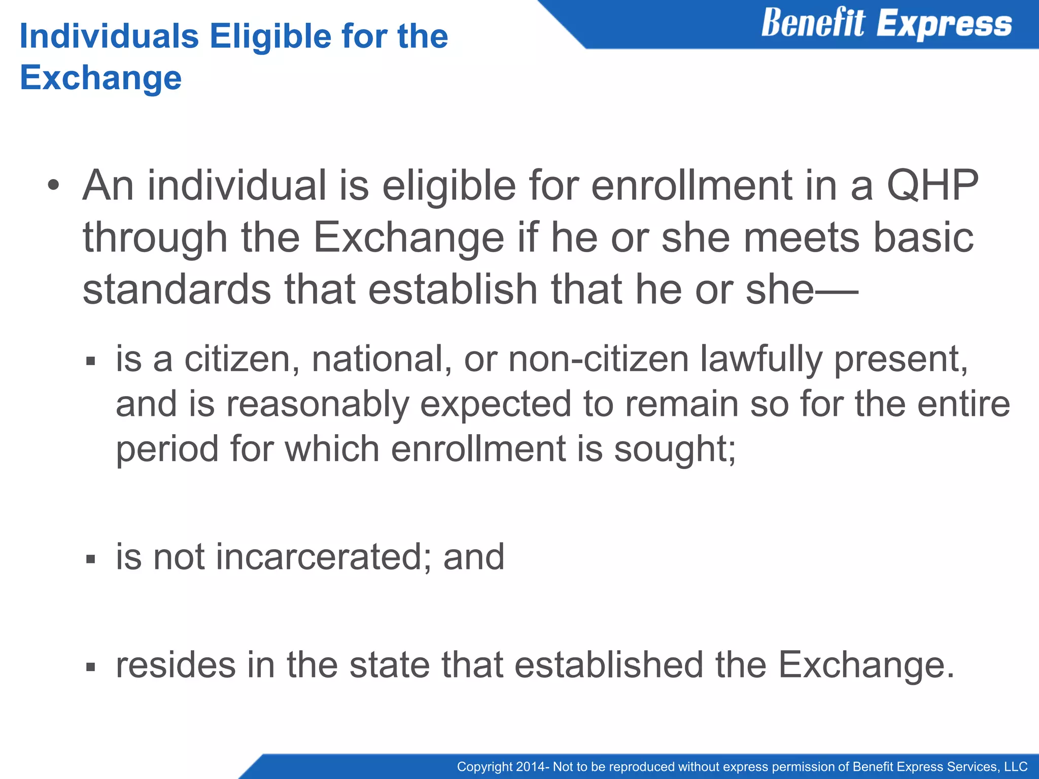 Copyright 2014- Not to be reproduced without express permission of Benefit Express Services, LLC
• An individual is eligible for enrollment in a QHP
through the Exchange if he or she meets basic
standards that establish that he or she—
 is a citizen, national, or non-citizen lawfully present,
and is reasonably expected to remain so for the entire
period for which enrollment is sought;
 is not incarcerated; and
 resides in the state that established the Exchange.
Individuals Eligible for the
Exchange
 