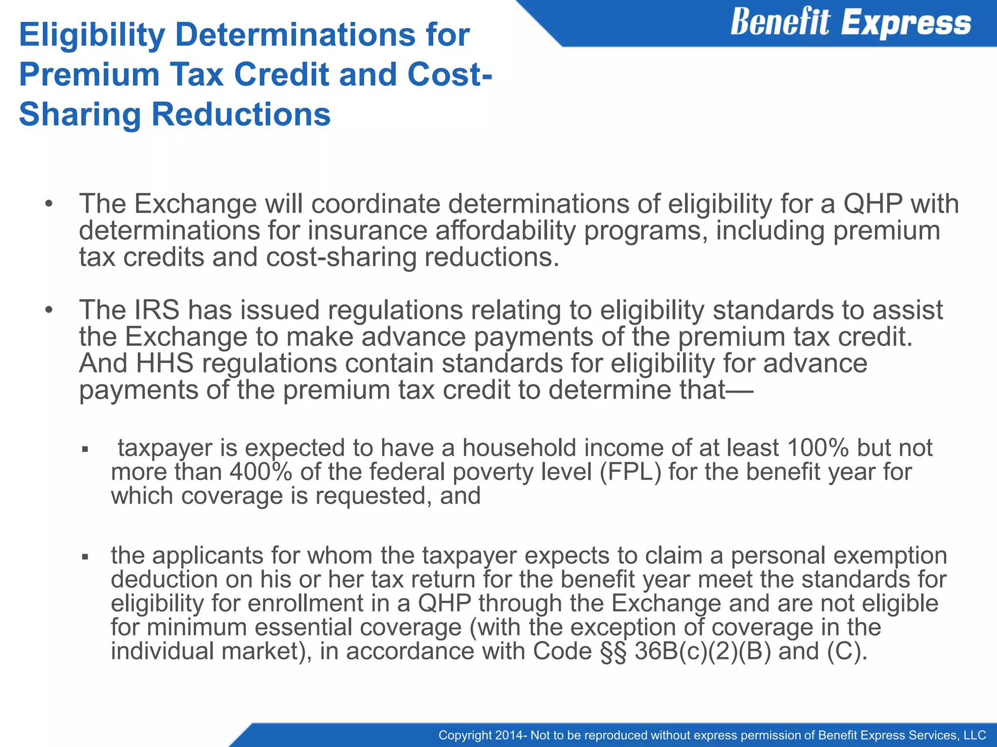 Copyright 2014- Not to be reproduced without express permission of Benefit Express Services, LLC
• The Exchange will coordinate determinations of eligibility for a QHP with
determinations for insurance affordability programs, including premium
tax credits and cost-sharing reductions.
• The IRS has issued regulations relating to eligibility standards to assist
the Exchange to make advance payments of the premium tax credit.
And HHS regulations contain standards for eligibility for advance
payments of the premium tax credit to determine that—
 taxpayer is expected to have a household income of at least 100% but not
more than 400% of the federal poverty level (FPL) for the benefit year for
which coverage is requested, and
 the applicants for whom the taxpayer expects to claim a personal exemption
deduction on his or her tax return for the benefit year meet the standards for
eligibility for enrollment in a QHP through the Exchange and are not eligible
for minimum essential coverage (with the exception of coverage in the
individual market), in accordance with Code §§ 36B(c)(2)(B) and (C).
Eligibility Determinations for
Premium Tax Credit and Cost-
Sharing Reductions
 