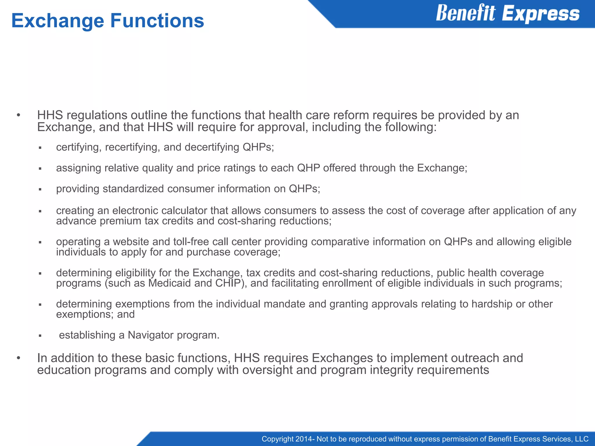 Copyright 2014- Not to be reproduced without express permission of Benefit Express Services, LLC
• HHS regulations outline the functions that health care reform requires be provided by an
Exchange, and that HHS will require for approval, including the following:
 certifying, recertifying, and decertifying QHPs;
 assigning relative quality and price ratings to each QHP offered through the Exchange;
 providing standardized consumer information on QHPs;
 creating an electronic calculator that allows consumers to assess the cost of coverage after application of any
advance premium tax credits and cost-sharing reductions;
 operating a website and toll-free call center providing comparative information on QHPs and allowing eligible
individuals to apply for and purchase coverage;
 determining eligibility for the Exchange, tax credits and cost-sharing reductions, public health coverage
programs (such as Medicaid and CHIP), and facilitating enrollment of eligible individuals in such programs;
 determining exemptions from the individual mandate and granting approvals relating to hardship or other
exemptions; and
 establishing a Navigator program.
• In addition to these basic functions, HHS requires Exchanges to implement outreach and
education programs and comply with oversight and program integrity requirements
Exchange Functions
 