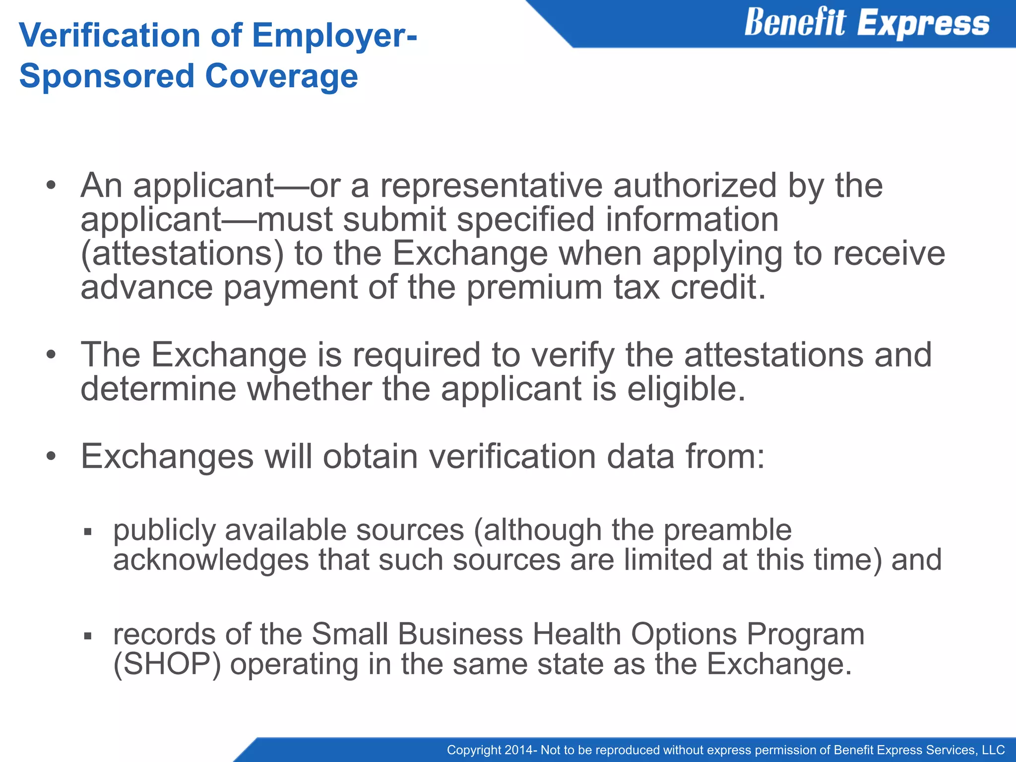 Copyright 2014- Not to be reproduced without express permission of Benefit Express Services, LLC
• An applicant—or a representative authorized by the
applicant—must submit specified information
(attestations) to the Exchange when applying to receive
advance payment of the premium tax credit.
• The Exchange is required to verify the attestations and
determine whether the applicant is eligible.
• Exchanges will obtain verification data from:
 publicly available sources (although the preamble
acknowledges that such sources are limited at this time) and
 records of the Small Business Health Options Program
(SHOP) operating in the same state as the Exchange.
Verification of Employer-
Sponsored Coverage
 