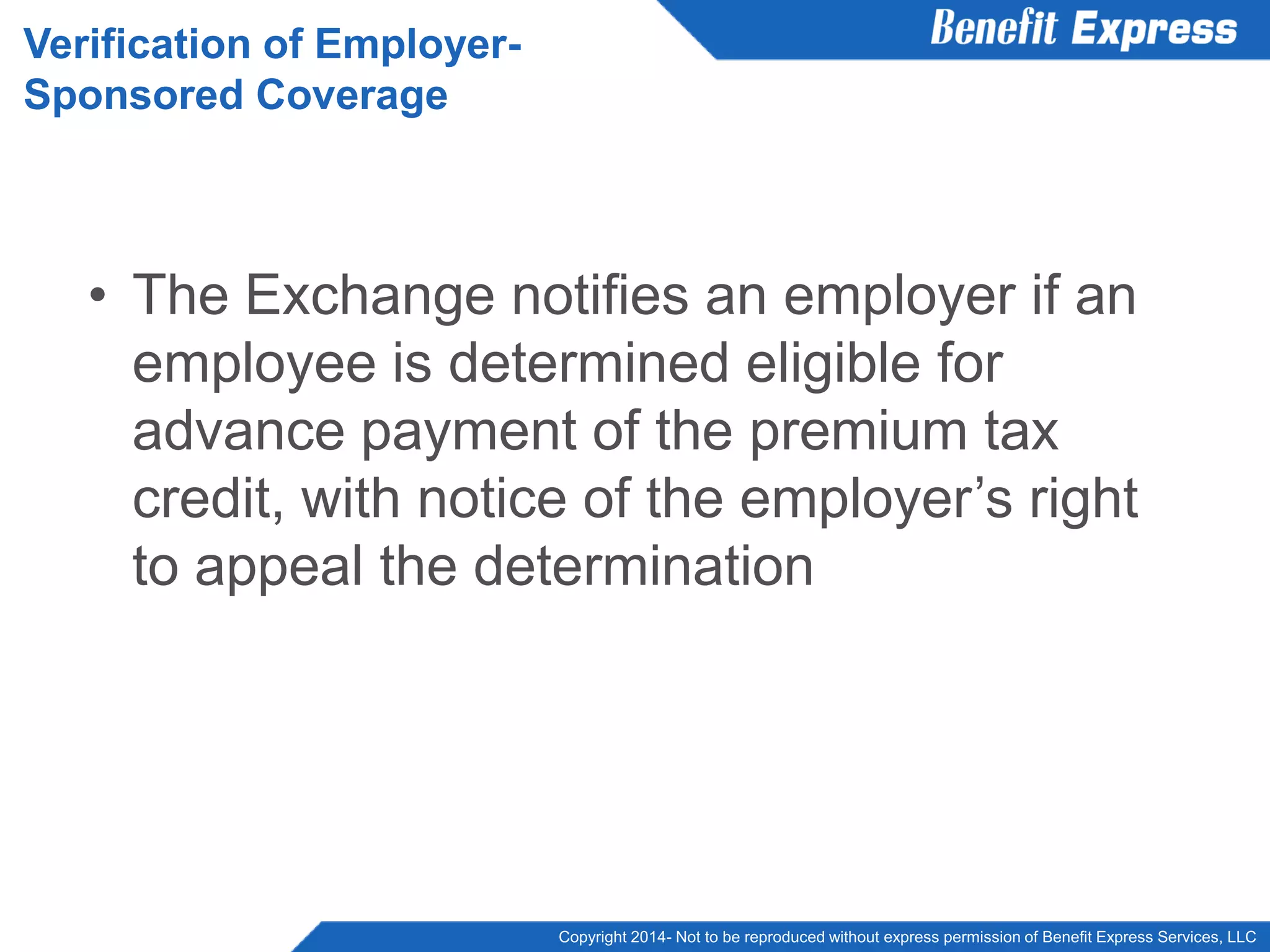 Copyright 2014- Not to be reproduced without express permission of Benefit Express Services, LLC
• The Exchange notifies an employer if an
employee is determined eligible for
advance payment of the premium tax
credit, with notice of the employer’s right
to appeal the determination
Verification of Employer-
Sponsored Coverage
 