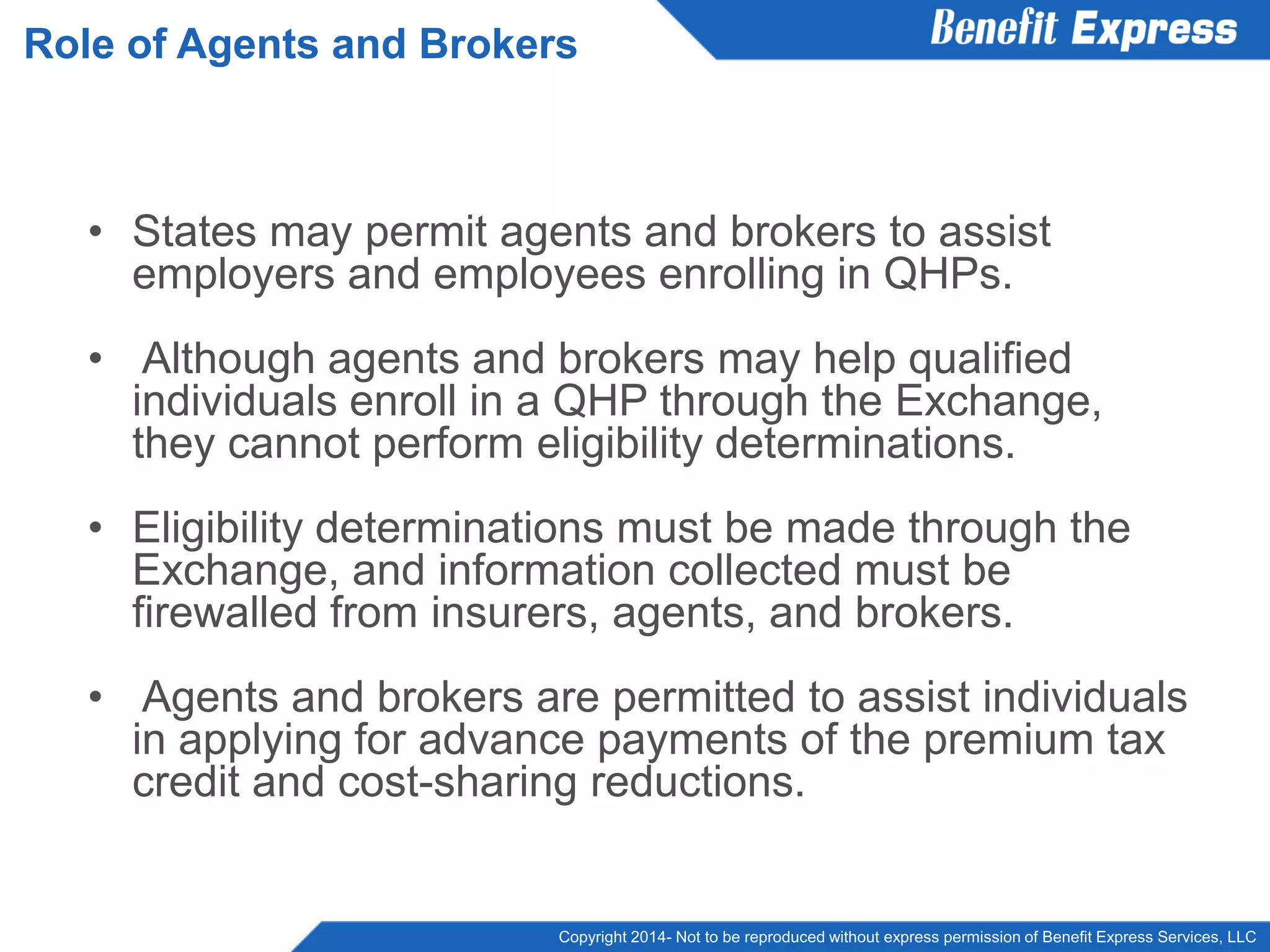 Copyright 2014- Not to be reproduced without express permission of Benefit Express Services, LLC
• States may permit agents and brokers to assist
employers and employees enrolling in QHPs.
• Although agents and brokers may help qualified
individuals enroll in a QHP through the Exchange,
they cannot perform eligibility determinations.
• Eligibility determinations must be made through the
Exchange, and information collected must be
firewalled from insurers, agents, and brokers.
• Agents and brokers are permitted to assist individuals
in applying for advance payments of the premium tax
credit and cost-sharing reductions.
Role of Agents and Brokers
 