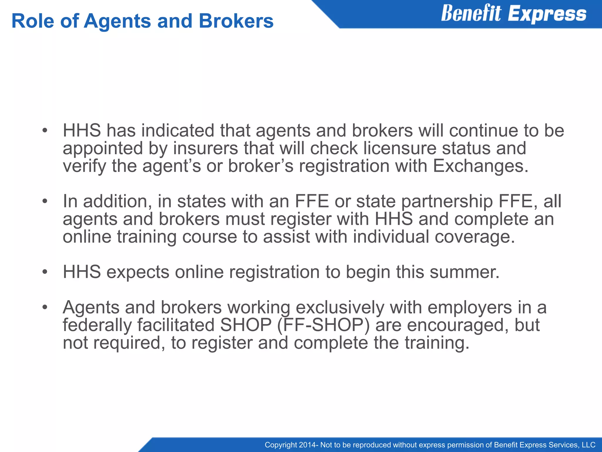 Copyright 2014- Not to be reproduced without express permission of Benefit Express Services, LLC
• HHS has indicated that agents and brokers will continue to be
appointed by insurers that will check licensure status and
verify the agent’s or broker’s registration with Exchanges.
• In addition, in states with an FFE or state partnership FFE, all
agents and brokers must register with HHS and complete an
online training course to assist with individual coverage.
• HHS expects online registration to begin this summer.
• Agents and brokers working exclusively with employers in a
federally facilitated SHOP (FF-SHOP) are encouraged, but
not required, to register and complete the training.
Role of Agents and Brokers
 